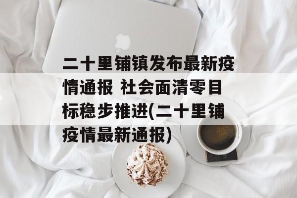 二十里铺镇发布最新疫情通报 社会面清零目标稳步推进(二十里铺疫情最新通报)